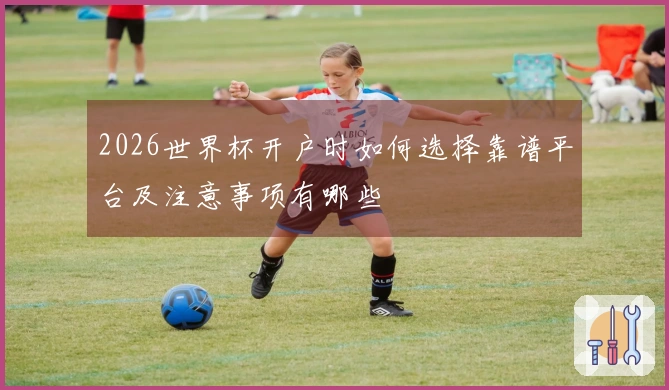 2026世界杯开户时如何选择靠谱平台及注意事项有哪些